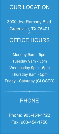 OUR LOCATION  3900 Joe Ramsey Blvd. Greenville, TX 75401 OFFICE HOURS  Monday 9am - 5pm Tuesday 9am - 5pm Wednesday 9pm - 5pm Thursday 9am - 5pm Friday - Saturday (CLOSED) PHONE  Phone: 903-454-1722 Fax: 903-454-1750