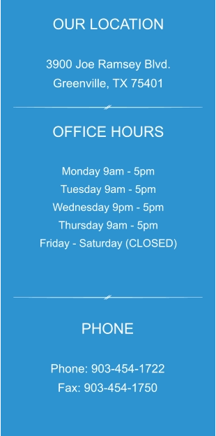 OUR LOCATION  3900 Joe Ramsey Blvd. Greenville, TX 75401 OFFICE HOURS  Monday 9am - 5pm Tuesday 9am - 5pm Wednesday 9pm - 5pm Thursday 9am - 5pm Friday - Saturday (CLOSED) PHONE  Phone: 903-454-1722 Fax: 903-454-1750