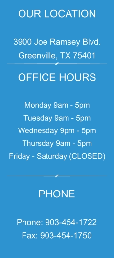 OUR LOCATION  3900 Joe Ramsey Blvd. Greenville, TX 75401 OFFICE HOURS  Monday 9am - 5pm Tuesday 9am - 5pm Wednesday 9pm - 5pm Thursday 9am - 5pm Friday - Saturday (CLOSED) PHONE  Phone: 903-454-1722 Fax: 903-454-1750