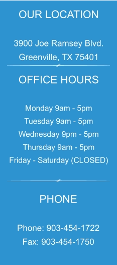 OUR LOCATION  3900 Joe Ramsey Blvd. Greenville, TX 75401 OFFICE HOURS  Monday 9am - 5pm Tuesday 9am - 5pm Wednesday 9pm - 5pm Thursday 9am - 5pm Friday - Saturday (CLOSED) PHONE  Phone: 903-454-1722 Fax: 903-454-1750