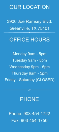 OUR LOCATION  3900 Joe Ramsey Blvd. Greenville, TX 75401 OFFICE HOURS  Monday 9am - 5pm Tuesday 9am - 5pm Wednesday 9pm - 5pm Thursday 9am - 5pm Friday - Saturday (CLOSED) PHONE  Phone: 903-454-1722 Fax: 903-454-1750