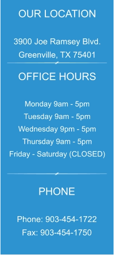 OUR LOCATION  3900 Joe Ramsey Blvd. Greenville, TX 75401 OFFICE HOURS  Monday 9am - 5pm Tuesday 9am - 5pm Wednesday 9pm - 5pm Thursday 9am - 5pm Friday - Saturday (CLOSED) PHONE  Phone: 903-454-1722 Fax: 903-454-1750